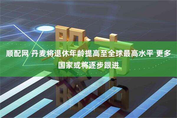 顺配网 丹麦将退休年龄提高至全球最高水平 更多国家或将逐步跟进
