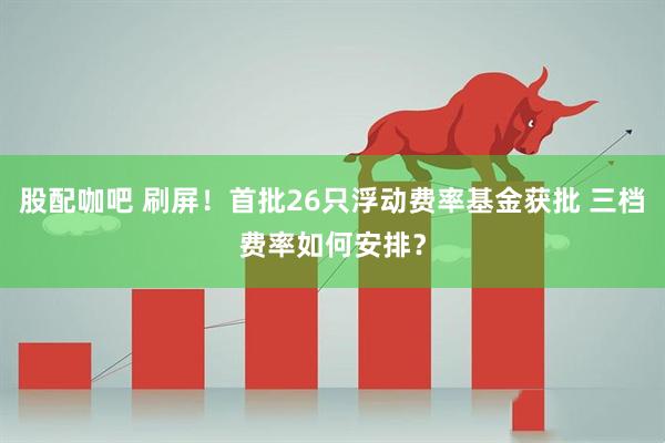 股配咖吧 刷屏！首批26只浮动费率基金获批 三档费率如何安排？