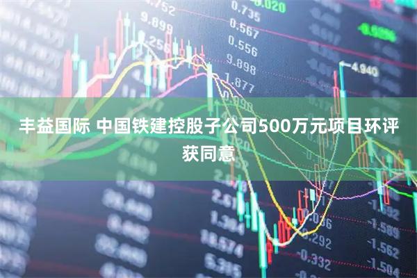 丰益国际 中国铁建控股子公司500万元项目环评获同意
