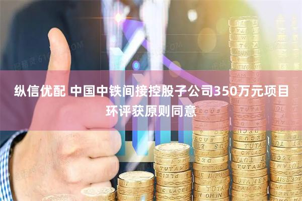 纵信优配 中国中铁间接控股子公司350万元项目环评获原则同意