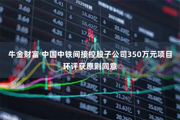 牛金财富 中国中铁间接控股子公司350万元项目环评获原则同意