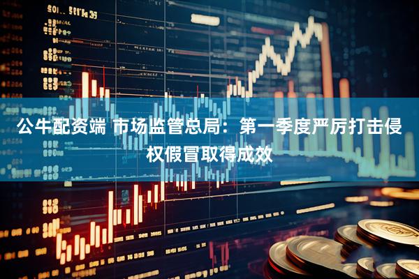 公牛配资端 市场监管总局：第一季度严厉打击侵权假冒取得成效