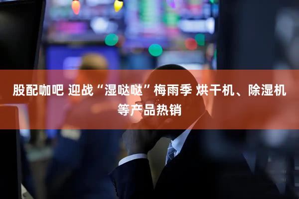 股配咖吧 迎战“湿哒哒”梅雨季 烘干机、除湿机等产品热销