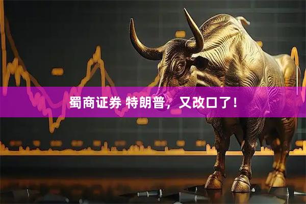 蜀商证券 特朗普，又改口了！