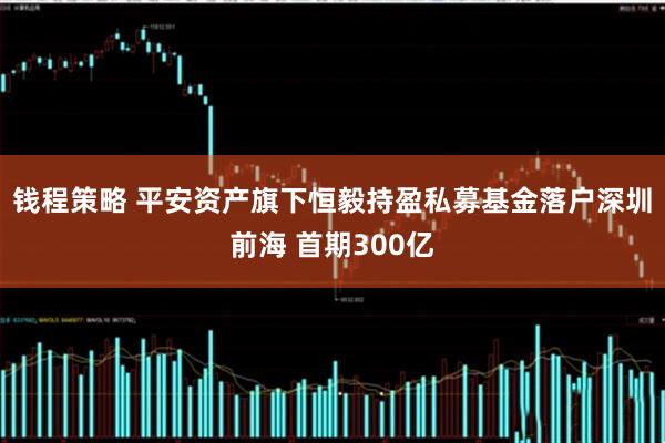 钱程策略 平安资产旗下恒毅持盈私募基金落户深圳前海 首期300亿