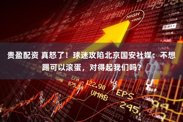 贵盈配资 真怒了！球迷攻陷北京国安社媒：不想踢可以滚蛋，对得起我们吗？
