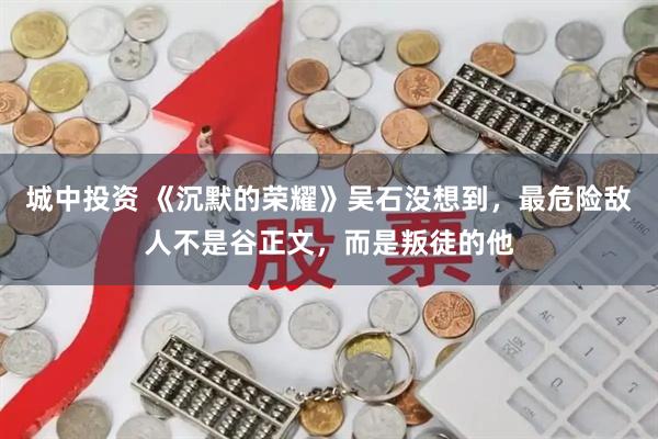 城中投资 《沉默的荣耀》吴石没想到，最危险敌人不是谷正文，而是叛徒的他