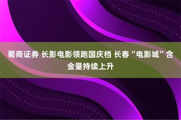 蜀商证券 长影电影领跑国庆档 长春“电影城”含金量持续上升