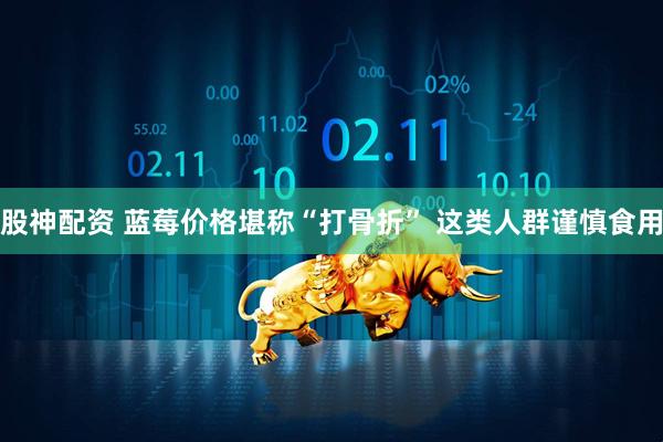 股神配资 蓝莓价格堪称“打骨折” 这类人群谨慎食用