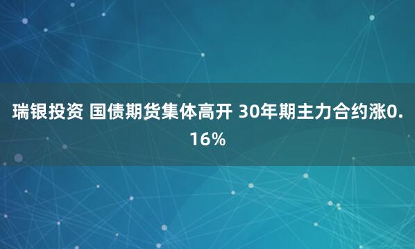瑞银投资 国债期货集体高开 30年期主力合约涨0.16%