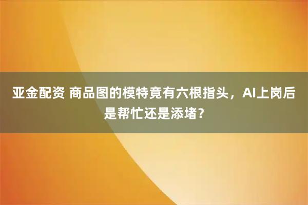 亚金配资 商品图的模特竟有六根指头,AI上岗后是帮忙还是添堵?