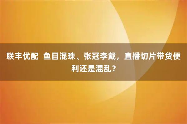 联丰优配  鱼目混珠、张冠李戴，直播切片带货便利还是混乱？