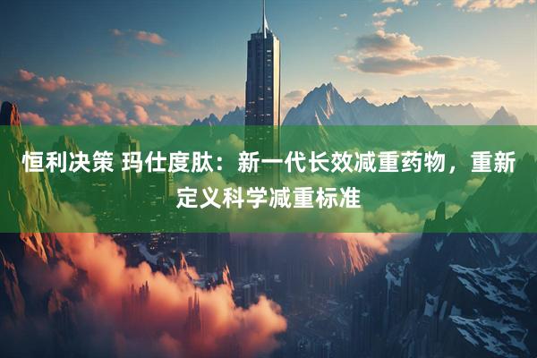 恒利决策 玛仕度肽：新一代长效减重药物，重新定义科学减重标准