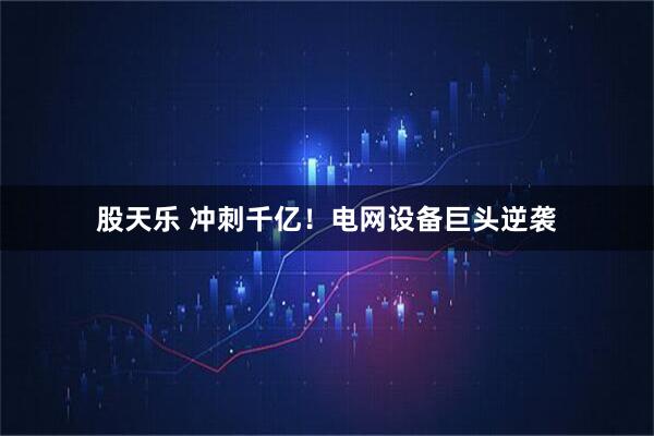 股天乐 冲刺千亿！电网设备巨头逆袭