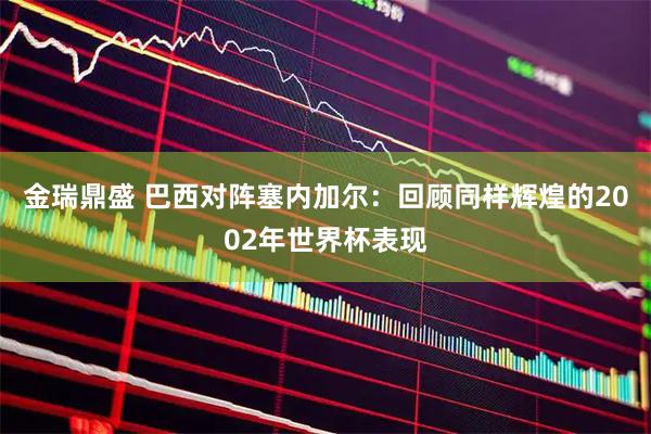 金瑞鼎盛 巴西对阵塞内加尔:回顾同样辉煌的2002年世界杯表现