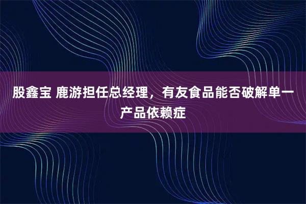 股鑫宝 鹿游担任总经理,有友食品能否破解单一产品依赖症