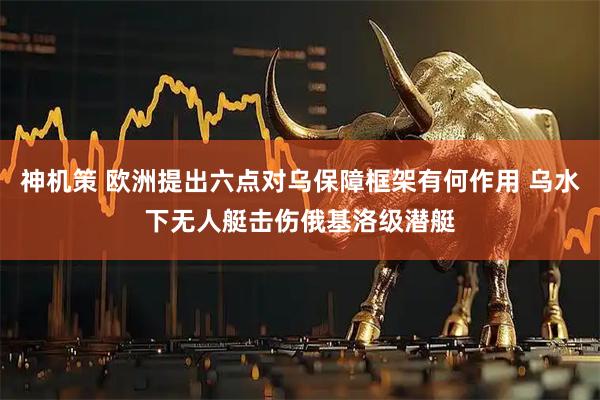 神机策 欧洲提出六点对乌保障框架有何作用 乌水下无人艇击伤俄基洛级潜艇