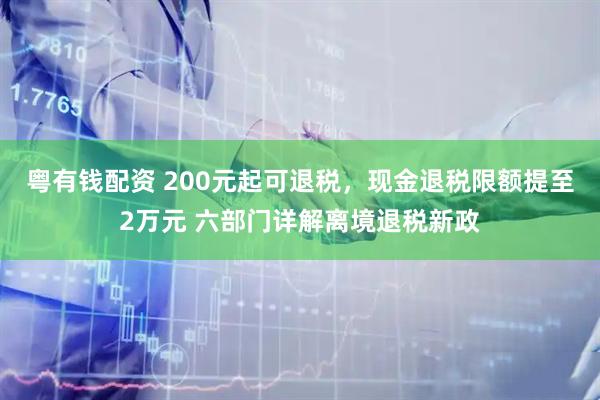 粤有钱配资 200元起可退税,现金退税限额提至2万元 六部门详解离境退税新政