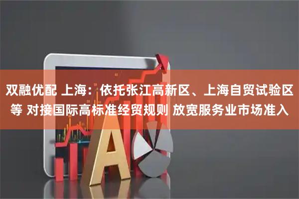 双融优配 上海：依托张江高新区、上海自贸试验区等 对接国际高标准经贸规则 放宽服务业市场准入