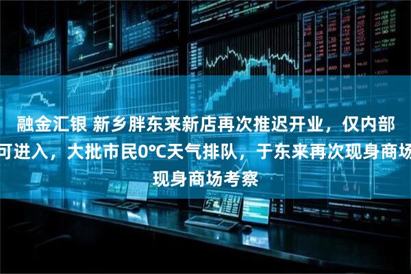 融金汇银 新乡胖东来新店再次推迟开业，仅内部员工可进入，大批市民0℃天气排队，于东来再次现身商场考察