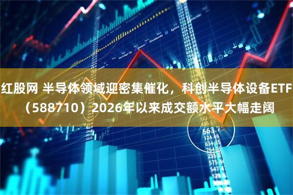 红股网 半导体领域迎密集催化,科创半导体设备ETF(588710)2026年以来成交额水平大幅走阔