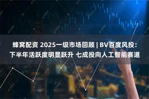 蜂窝配资 2025一级市场回顾 | BV百度风投:下半年活跃度明显跃升 七成投向人工智能赛道