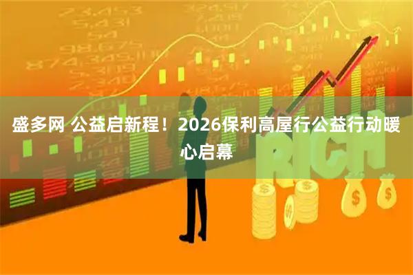 盛多网 公益启新程！2026保利高屋行公益行动暖心启幕
