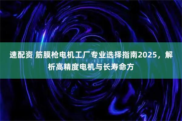 速配资 筋膜枪电机工厂专业选择指南2025,解析高精度电机与长寿命方
