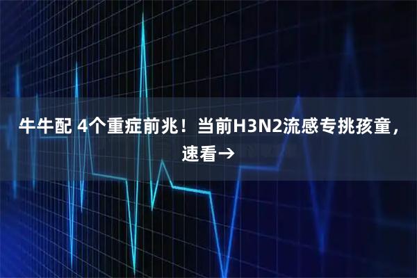 牛牛配 4个重症前兆!当前H3N2流感专挑孩童,速看→