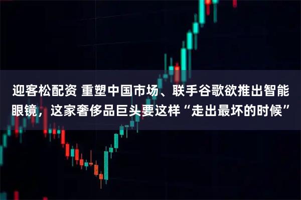 迎客松配资 重塑中国市场、联手谷歌欲推出智能眼镜，这家奢侈品巨头要这样“走出最坏的时候”