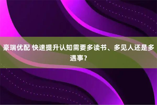豪瑞优配 快速提升认知需要多读书、多见人还是多遇事？