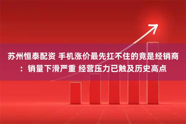 苏州恒泰配资 手机涨价最先扛不住的竟是经销商:销量下滑严重 经营压力已触及历史高点